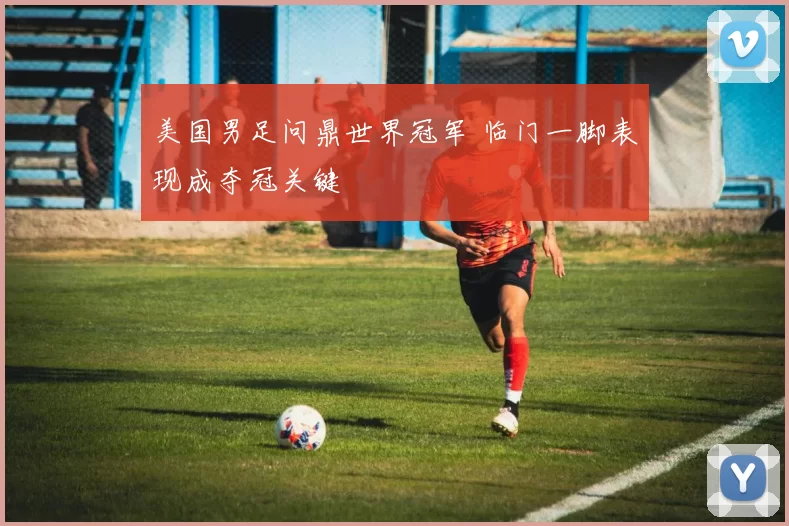 美国男足问鼎世界冠军 临门一脚表现成夺冠关键