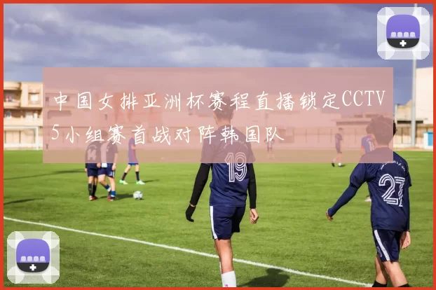 中国女排亚洲杯赛程直播锁定CCTV5小组赛首战对阵韩国队
