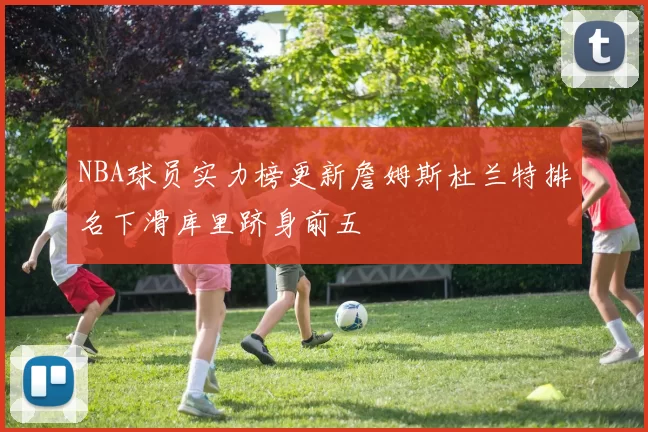 NBA球员实力榜更新詹姆斯杜兰特排名下滑库里跻身前五