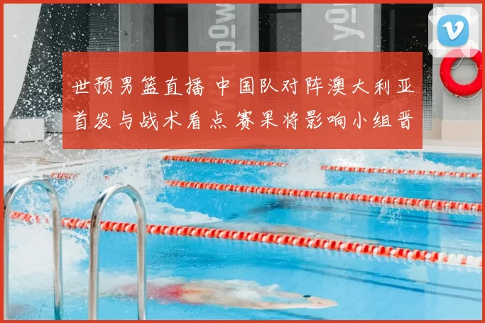 世预男篮直播 中国队对阵澳大利亚首发与战术看点 赛果将影响小组晋级
