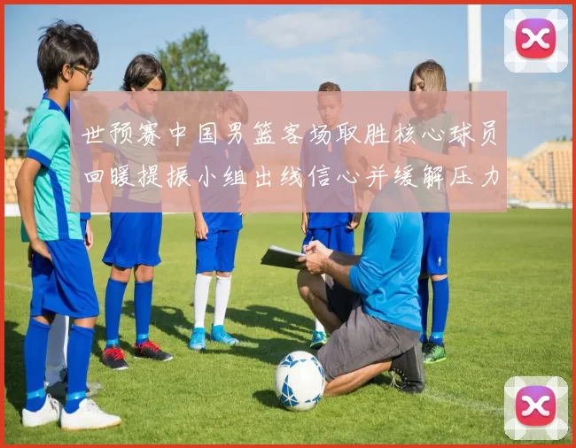 世预赛中国男篮客场取胜核心球员回暖提振小组出线信心并缓解压力