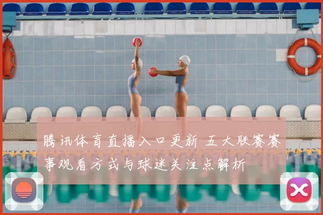腾讯体育直播入口更新 五大联赛赛事观看方式与球迷关注点解析