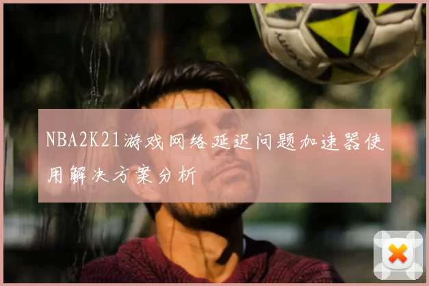 NBA2K21游戏网络延迟问题加速器使用解决方案分析