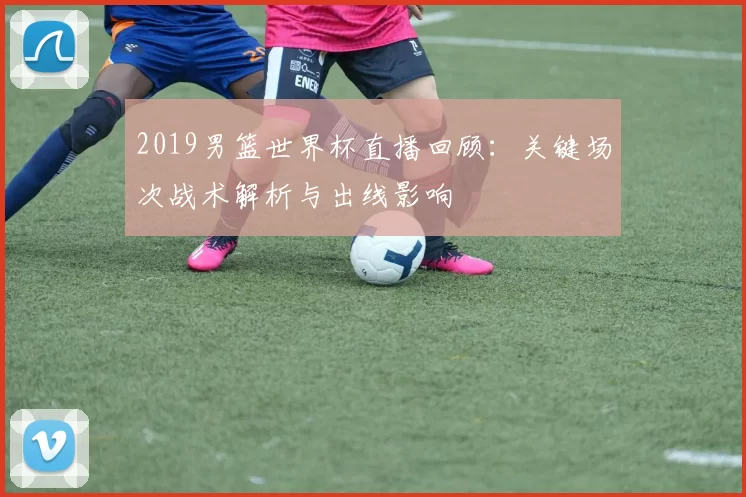 2019男篮世界杯直播回顾：关键场次战术解析与出线影响