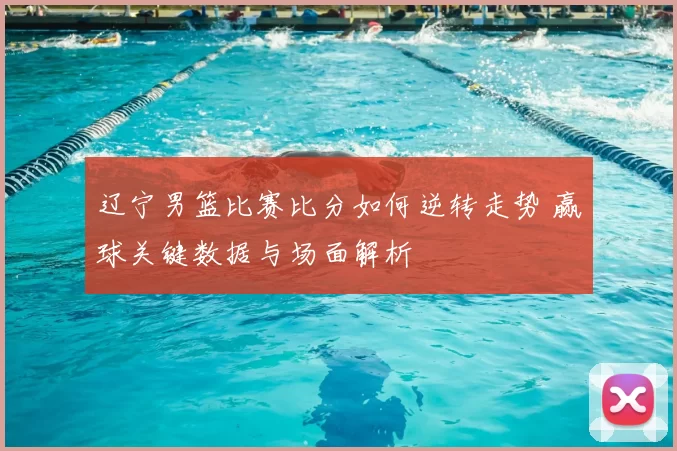 辽宁男篮比赛比分如何逆转走势 赢球关键数据与场面解析