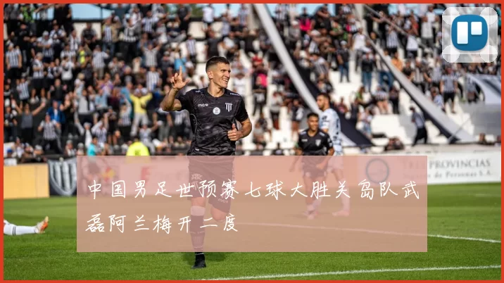 中国男足世预赛七球大胜关岛队武磊阿兰梅开二度
