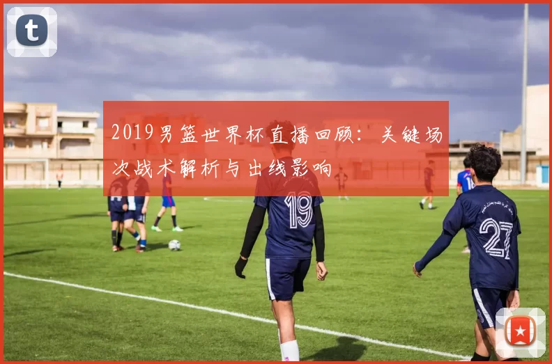 2019男篮世界杯直播回顾：关键场次战术解析与出线影响