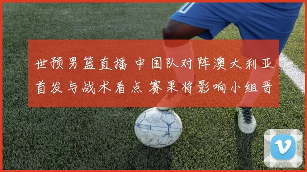 世预男篮直播 中国队对阵澳大利亚首发与战术看点 赛果将影响小组晋级