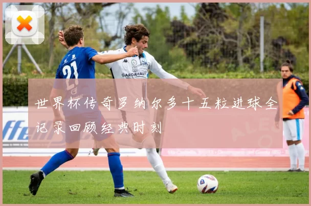 世界杯传奇罗纳尔多十五粒进球全记录回顾经典时刻