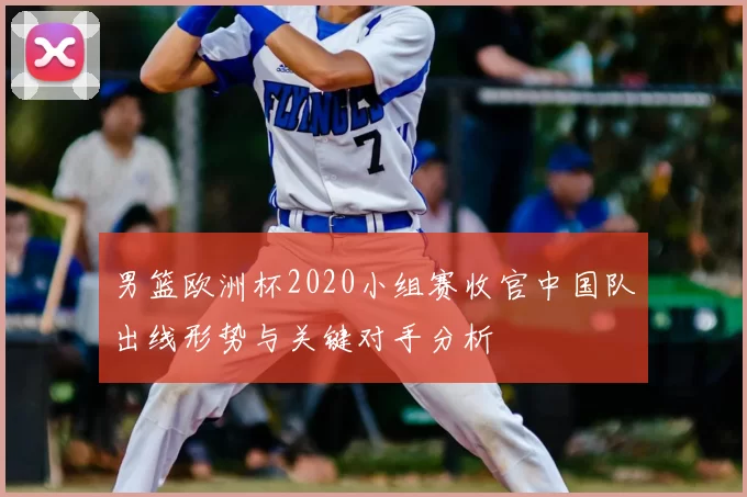 男篮欧洲杯2020小组赛收官中国队出线形势与关键对手分析