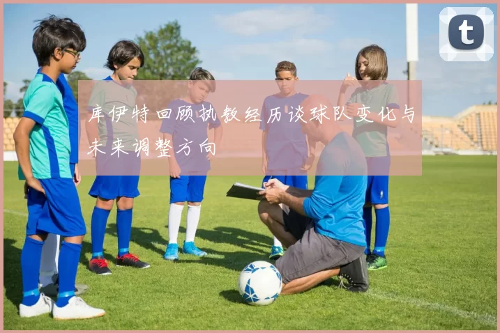 库伊特回顾执教经历谈球队变化与未来调整方向