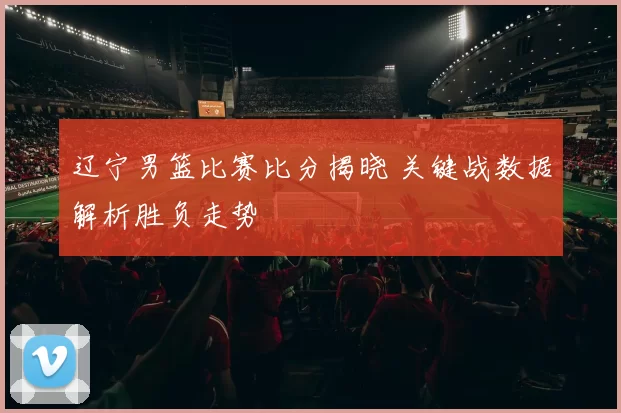 辽宁男篮比赛比分揭晓 关键战数据解析胜负走势