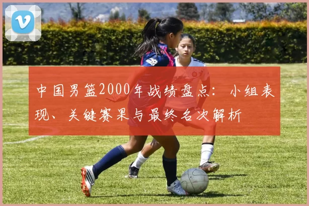 中国男篮2000年战绩盘点：小组表现、关键赛果与最终名次解析