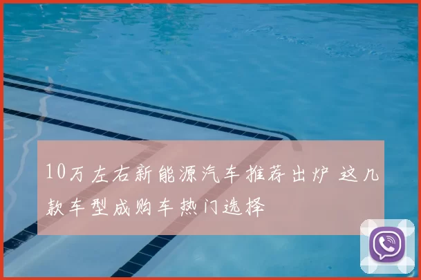 10万左右新能源汽车推荐出炉 这几款车型成购车热门选择