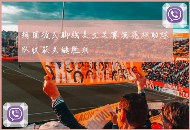 绮丽彼氏脚线美女足赛场亮相助球队收获关键胜利