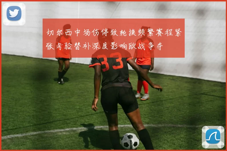 切尔西中场伤停致轮换频繁赛程紧张考验替补深度影响欧战争夺