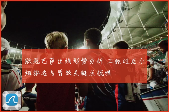 欧冠巴萨出线形势分析 三轮过后小组排名与晋级关键点梳理