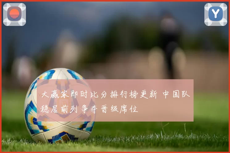 大赢家即时比分排行榜更新 中国队稳居前列争夺晋级席位