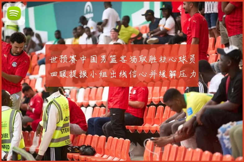 世预赛中国男篮客场取胜核心球员回暖提振小组出线信心并缓解压力