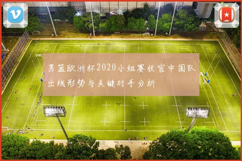 男篮欧洲杯2020小组赛收官中国队出线形势与关键对手分析