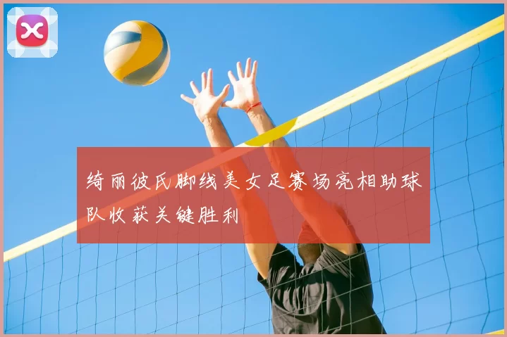 绮丽彼氏脚线美女足赛场亮相助球队收获关键胜利