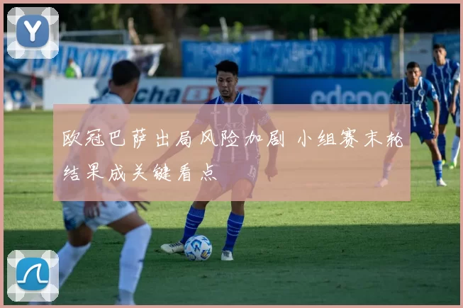 欧冠巴萨出局风险加剧 小组赛末轮结果成关键看点