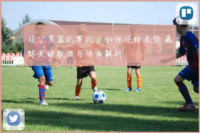 辽宁男篮比赛比分如何逆转走势 赢球关键数据与场面解析