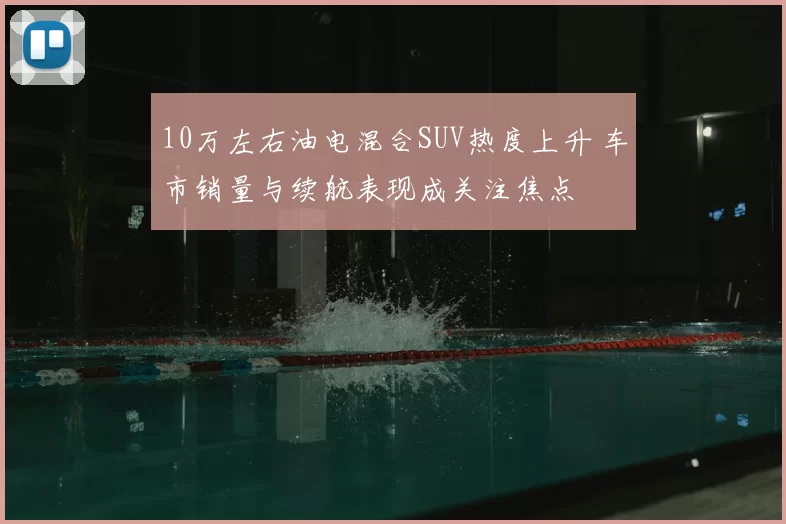 10万左右油电混合SUV热度上升 车市销量与续航表现成关注焦点