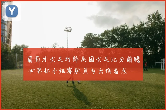 葡萄牙女足对阵美国女足比分前瞻 世界杯小组赛胜负与出线看点