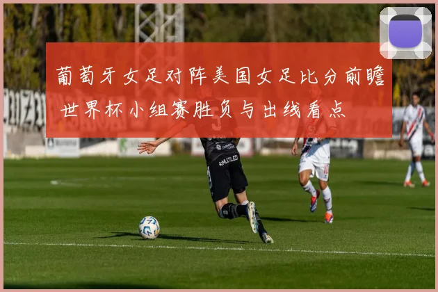 葡萄牙女足对阵美国女足比分前瞻 世界杯小组赛胜负与出线看点
